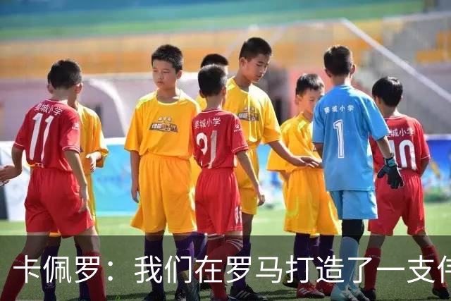 卡佩罗：我们在罗马打造了一支伟大的球队 卡萨诺是真正的天才